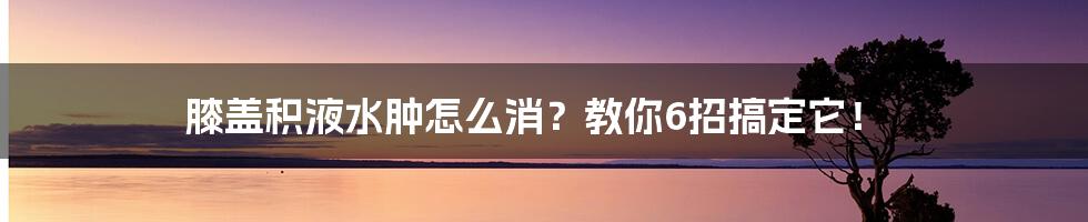 膝盖积液水肿怎么消？教你6招搞定它！