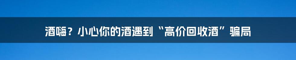 酒嗨？小心你的酒遇到“高价回收酒”骗局