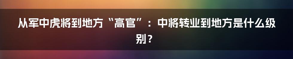 从军中虎将到地方“高官”：中将转业到地方是什么级别？