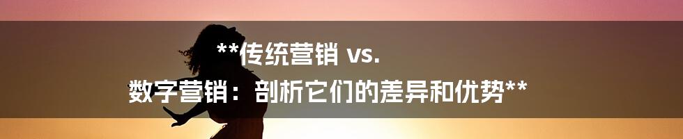 **传统营销 vs. 数字营销：剖析它们的差异和优势**