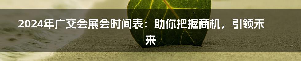 2024年广交会展会时间表：助你把握商机，引领未来