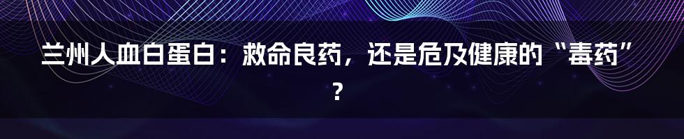 兰州人血白蛋白：救命良药，还是危及健康的“毒药”？