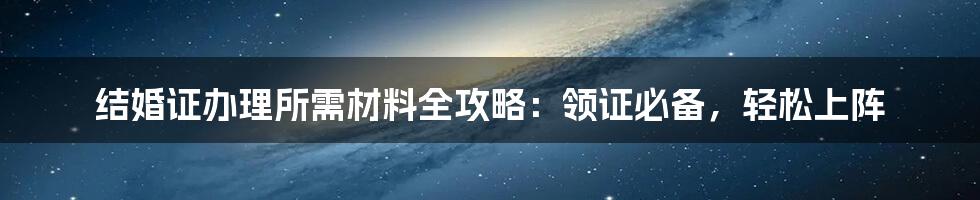 结婚证办理所需材料全攻略：领证必备，轻松上阵