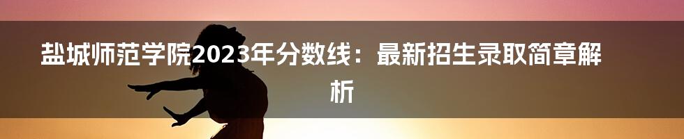 盐城师范学院2023年分数线：最新招生录取简章解析