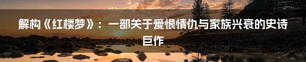 解构《红楼梦》：一部关于爱恨情仇与家族兴衰的史诗巨作