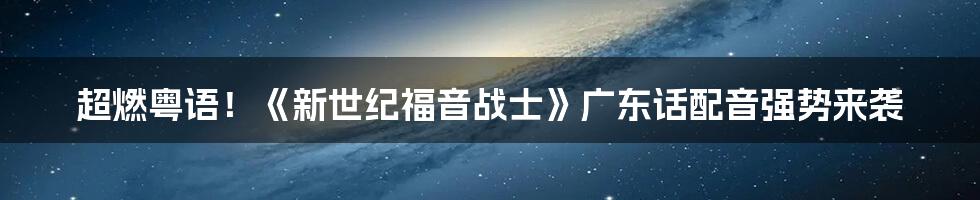 超燃粤语！《新世纪福音战士》广东话配音强势来袭