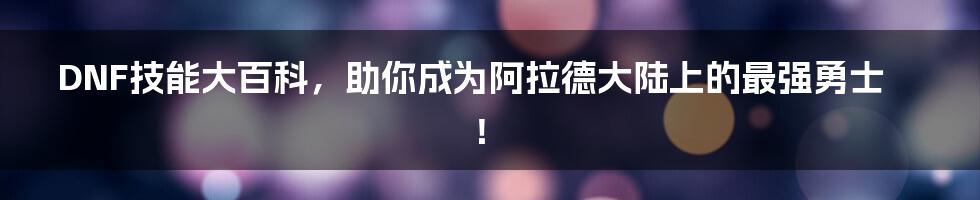 DNF技能大百科，助你成为阿拉德大陆上的最强勇士！