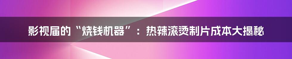 影视届的“烧钱机器”：热辣滚烫制片成本大揭秘