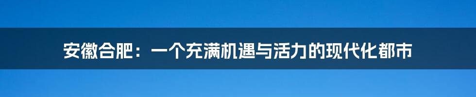 安徽合肥：一个充满机遇与活力的现代化都市