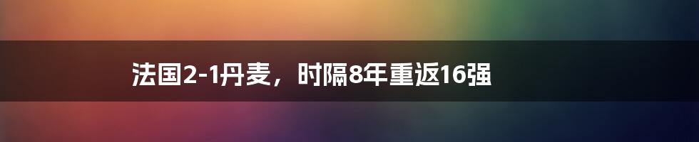 法国2-1丹麦，时隔8年重返16强