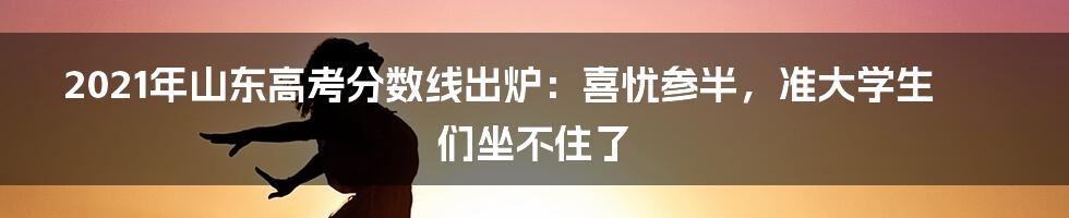 2021年山东高考分数线出炉：喜忧参半，准大学生们坐不住了