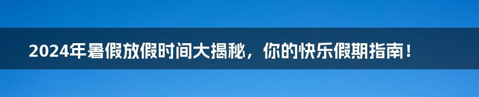 2024年暑假放假时间大揭秘，你的快乐假期指南！