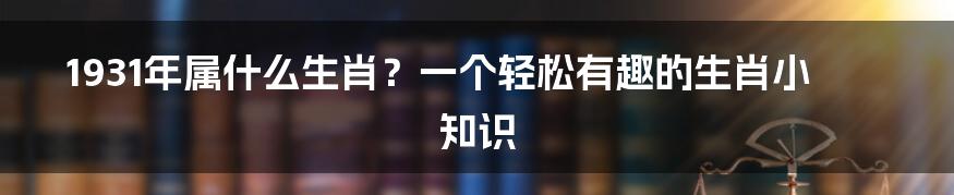 1931年属什么生肖？一个轻松有趣的生肖小知识