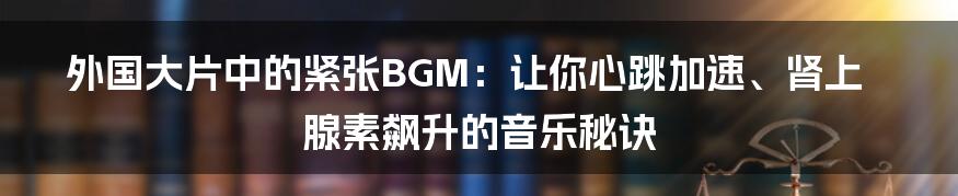 外国大片中的紧张BGM：让你心跳加速、肾上腺素飙升的音乐秘诀