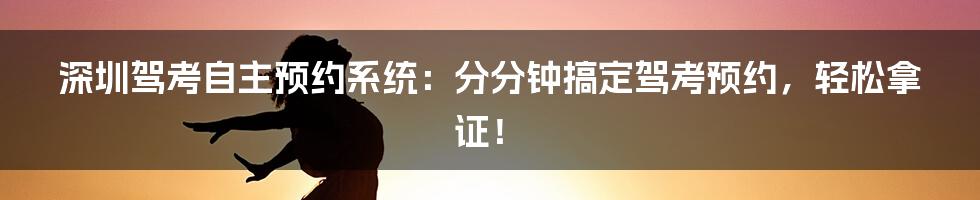 深圳驾考自主预约系统：分分钟搞定驾考预约，轻松拿证！