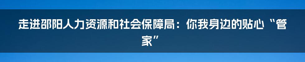 走进邵阳人力资源和社会保障局：你我身边的贴心“管家”