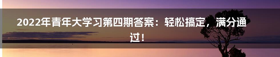 2022年青年大学习第四期答案：轻松搞定，满分通过！