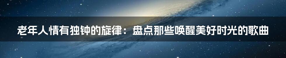 老年人情有独钟的旋律：盘点那些唤醒美好时光的歌曲