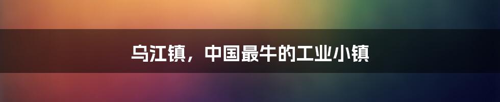 乌江镇，中国最牛的工业小镇