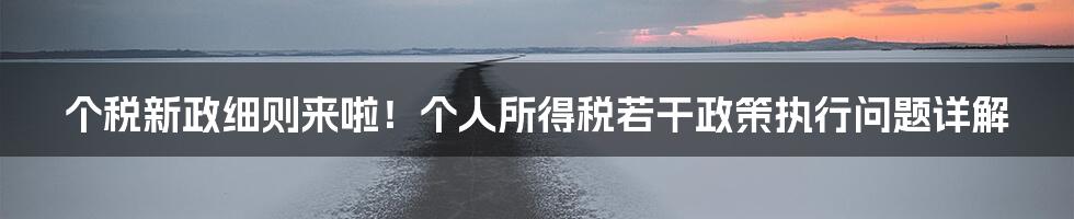 个税新政细则来啦！个人所得税若干政策执行问题详解