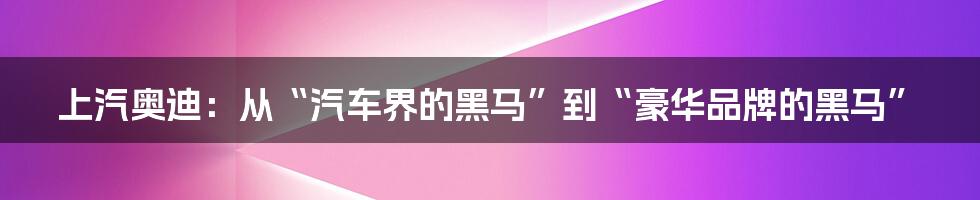 上汽奥迪：从“汽车界的黑马”到“豪华品牌的黑马”