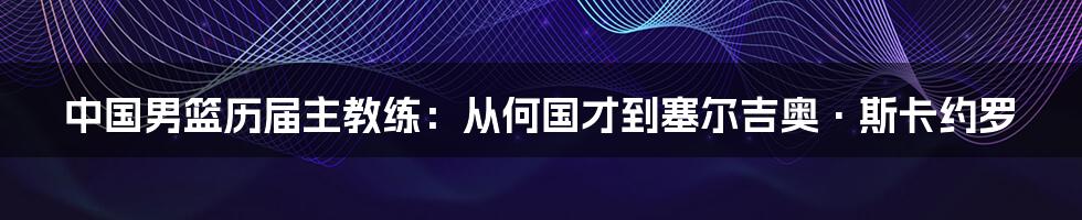 中国男篮历届主教练：从何国才到塞尔吉奥·斯卡约罗