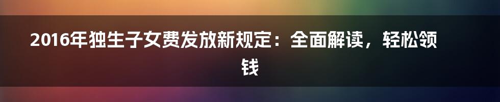 2016年独生子女费发放新规定：全面解读，轻松领钱