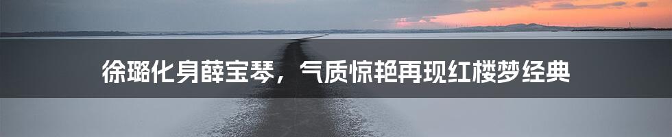 徐璐化身薛宝琴，气质惊艳再现红楼梦经典