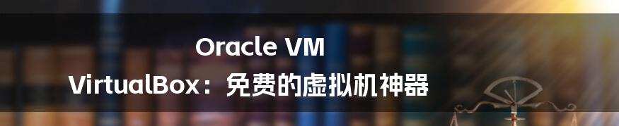 Oracle VM VirtualBox：免费的虚拟机神器