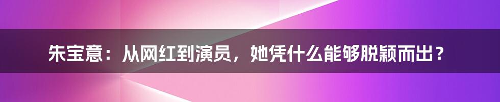 朱宝意：从网红到演员，她凭什么能够脱颖而出？