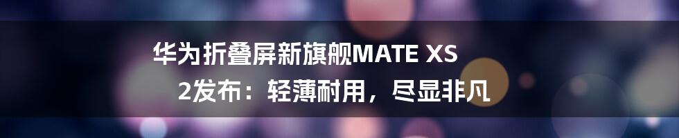 华为折叠屏新旗舰MATE XS 2发布：轻薄耐用，尽显非凡