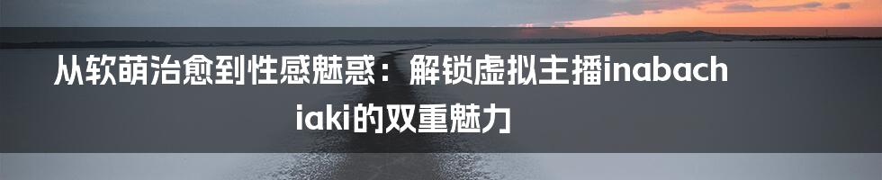 从软萌治愈到性感魅惑：解锁虚拟主播inabachiaki的双重魅力