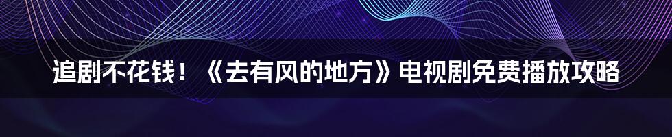 追剧不花钱！《去有风的地方》电视剧免费播放攻略