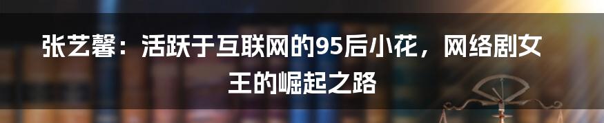 张艺馨：活跃于互联网的95后小花，网络剧女王的崛起之路