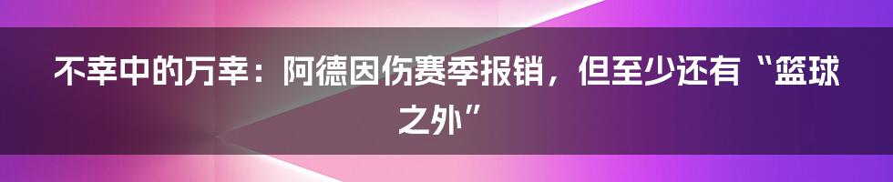 不幸中的万幸：阿德因伤赛季报销，但至少还有“篮球之外”