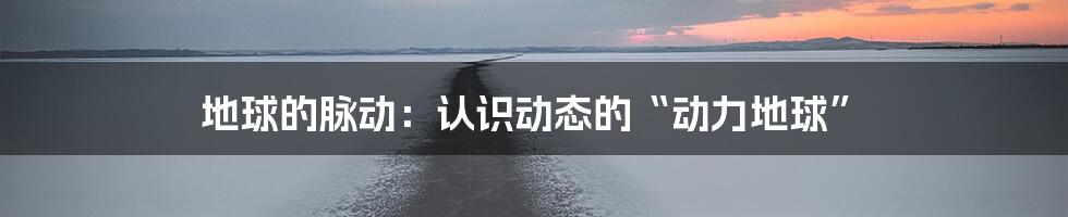 地球的脉动：认识动态的“动力地球”