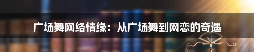 广场舞网络情缘：从广场舞到网恋的奇遇