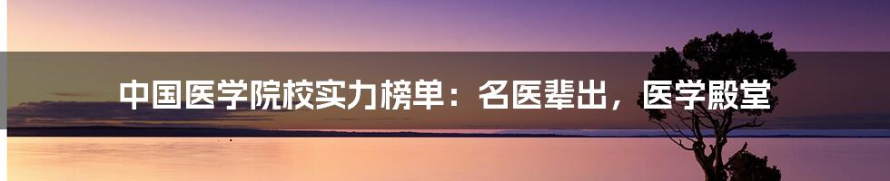 中国医学院校实力榜单：名医辈出，医学殿堂