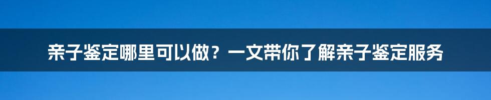 亲子鉴定哪里可以做？一文带你了解亲子鉴定服务