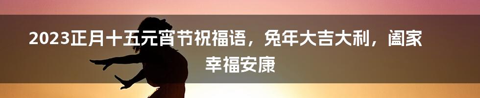 2023正月十五元宵节祝福语，兔年大吉大利，阖家幸福安康