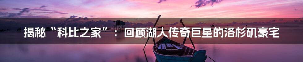 揭秘“科比之家”：回顾湖人传奇巨星的洛杉矶豪宅