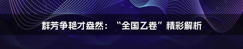 群芳争艳才盎然：“全国乙卷”精彩解析