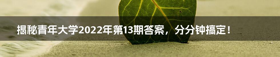 揭秘青年大学2022年第13期答案，分分钟搞定！