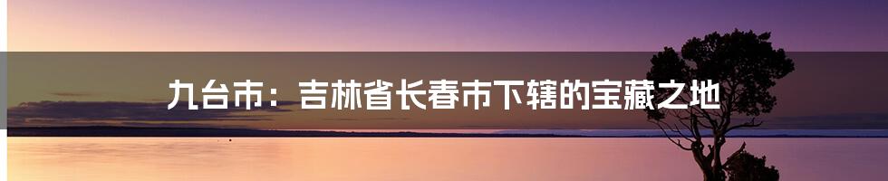 九台市：吉林省长春市下辖的宝藏之地