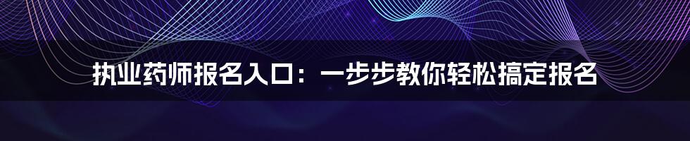 执业药师报名入口：一步步教你轻松搞定报名