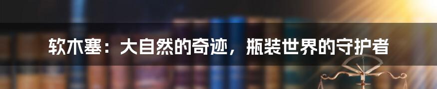 软木塞：大自然的奇迹，瓶装世界的守护者