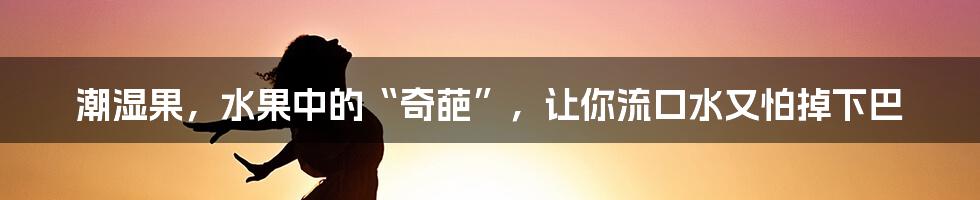 潮湿果，水果中的“奇葩”，让你流口水又怕掉下巴