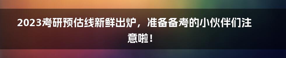 2023考研预估线新鲜出炉，准备备考的小伙伴们注意啦！