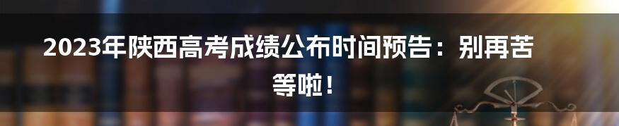 2023年陕西高考成绩公布时间预告：别再苦等啦！