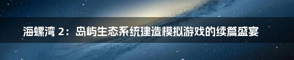 海螺湾 2：岛屿生态系统建造模拟游戏的续篇盛宴